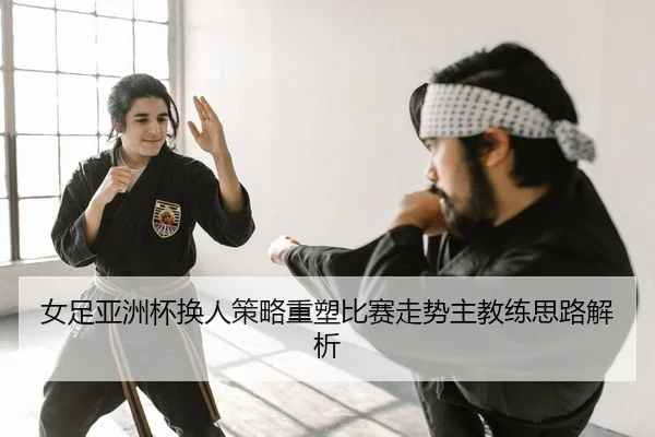 女足亚洲杯换人策略重塑比赛走势主教练思路解析